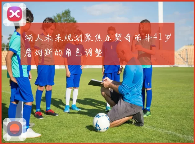 湖人未来规划聚焦东契奇而非41岁詹姆斯的角色调整