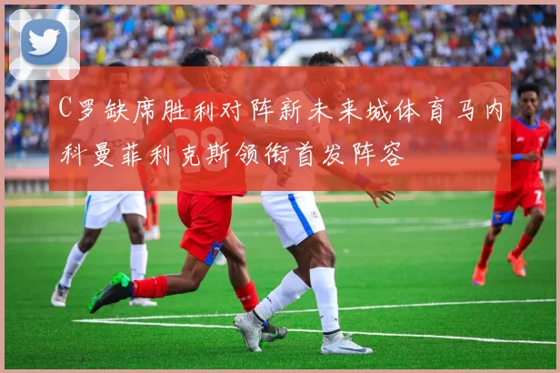 C罗缺席胜利对阵新未来城体育马内科曼菲利克斯领衔首发阵容