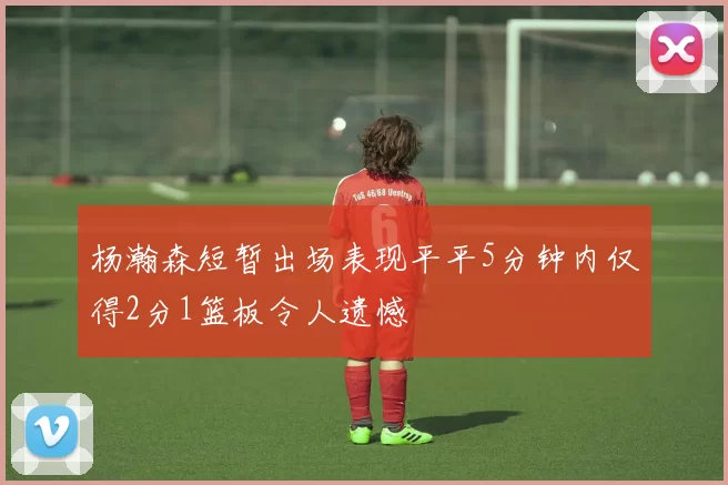 杨瀚森短暂出场表现平平5分钟内仅得2分1篮板令人遗憾