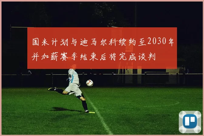 国米计划与迪马尔科续约至2030年并加薪赛季结束后将完成谈判