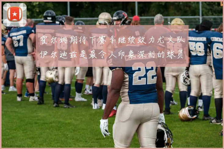 霍尔姆期待下赛季继续效力尤文队伊尔迪兹是最令人印象深刻的球员