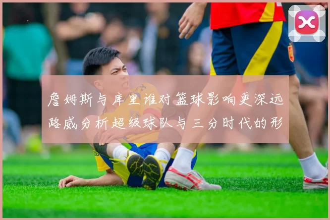 詹姆斯与库里谁对篮球影响更深远路威分析超级球队与三分时代的形成
